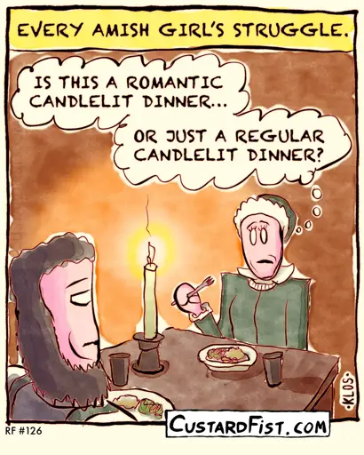 - - - This is a one panel comic - - - An Amish couple are having a candlelit dinner.  Caption: EVERY AMISH GIRL’S STRUGGLE.  The girl thinks to herself: IS THIS A ROMANTIC CANDLELIT DINNER OR JUST A REGULAR CANDLELIT DINNER?
