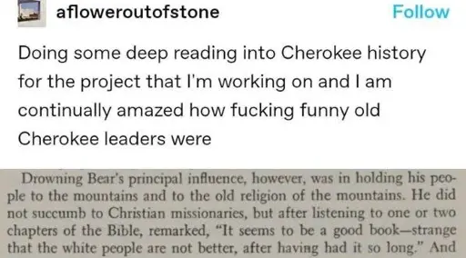Post:"Doing some deep reading into Cherokee history for the project that I'm working on and I am continually amazed how fucking funny old Cherokee leaders were" Book excerpt:"Drowning Bear's principal influence. however, was in holding his people to the mountains and to the old religion of the mountains. He did not succumb to Christian missionaries, but after listening to one or two chapters of the Bible, remarked, 'It seems to be a good book—strange that the white people are not better, after having had it so long.' And"