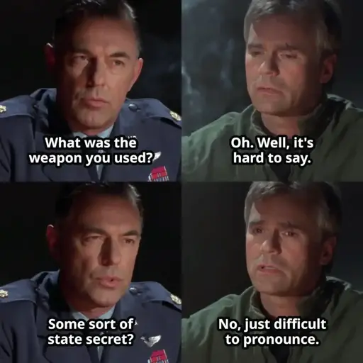 Interrogator: What was the weapon you used? O'Neill: Oh. Well, it's hard to say. Interrogator: Some sort of state secret? O'Neill: No, just difficult to pronounce.
