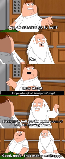 Peter Griffin and God discuss who goes to hell. Peter asks whether atheists go to hell, god states that they don't. Peter inquires whether people who upload "transparent" PNGs go to hell. God confirms that they do. Not only that, but they go all the way down, to the boiler down of hell. Peter Griffin states that this makes him happy.