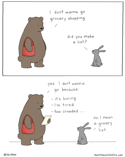 Bear: "I dont wanna go grocery shopping." Rabbit: "Did you make a list?" Bear: "Yes. I dont wanna go because: - it's boring -I'm tired - too crowded..."  Rabbit: "No, l mean a grocery list."