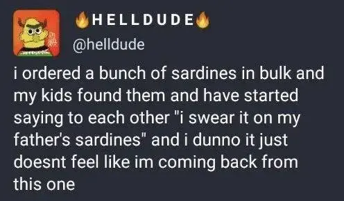 I ordered a bunch of sardines in bulk and my kids found them and have started saying to each other "I swear it on my father's sardines" and I dunno it just doesn't deel like I'm coming back from this one