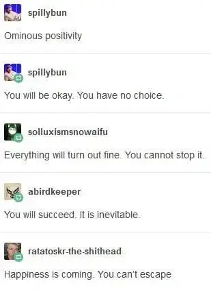 spillybun Ominous positivity  spillybun You will be okay. You have no choice.  solluxismsnowaifu Everything will turn out fine. You cannot stop it  abirdkeeper You will succeed. It is inevitable.  ratatoskr-the-shithead Happiness is coming. You can't escape