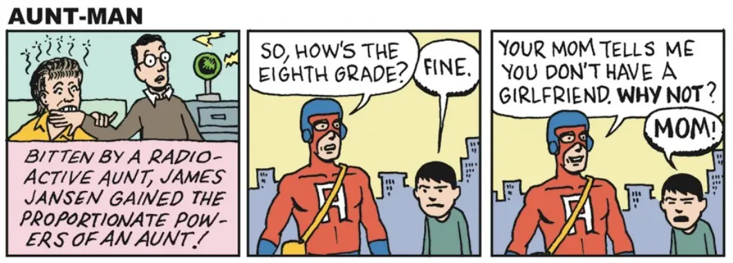 1st panel: Narrator: Bitten by a radio-active aunt, James Jansen gained the proportional powers of an aunt!" 2nd Panel: A man in a super hero costume, standing next to a child, says: "So, how's the eight grade?" Child: "Fine." 3rd panel: Man: "Your mom tells me you don't have a girlfriend. Why not?" Child: "MOM!"