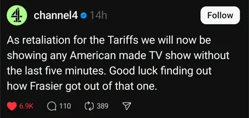 channel4 on a microblogging site
As retaliation for the tariffs we will now be showing any american made TV show without the last five minutes. good luck finding out how Frasier got out of that one.